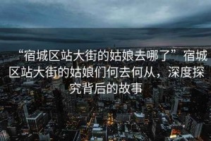“宿城區(qū)站大街的姑娘去哪了”宿城區(qū)站大街的姑娘們何去何從，深度探究背后的故事