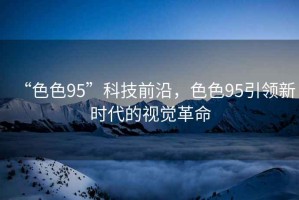 “色色95”科技前沿，色色95引領(lǐng)新時代的視覺革命