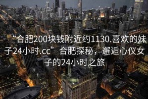 “合肥200塊錢附近約1130.喜歡的妹子24小時(shí).cc”合肥探秘，邂逅心儀女子的24小時(shí)之旅