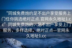 “同城免費炮約足不出戶享受服務(wù)上門任你挑選絕對正點.官網(wǎng)永久地址1.cc”同城免費炮約，足不出戶享受上門服務(wù)，多樣選擇，絕對正點—官網(wǎng)永久地址1.cc