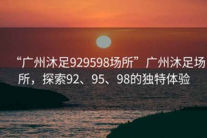 “廣州沐足929598場(chǎng)所”廣州沐足場(chǎng)所，探索92、95、98的獨(dú)特體驗(yàn)