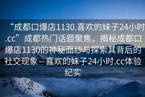 “成都口爆店1130.喜歡的妹子24小時(shí).cc”成都熱門話題聚焦，揭秘成都口爆店1130的神秘面紗與探索其背后的社交現(xiàn)象—喜歡的妹子24小時(shí).cc體驗(yàn)紀(jì)實(shí)