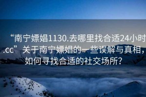 “南寧嫖娼1130.去哪里找合適24小時(shí).cc”關(guān)于南寧嫖娼的一些誤解與真相，如何尋找合適的社交場所？