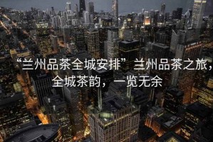 “蘭州品茶全城安排”蘭州品茶之旅，全城茶韻，一覽無余