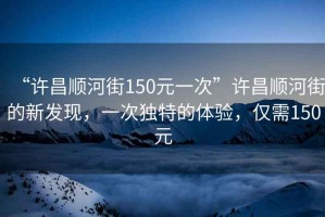 “許昌順河街150元一次”許昌順河街的新發(fā)現(xiàn)，一次獨特的體驗，僅需150元