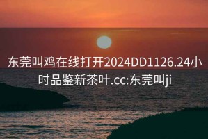 東莞叫雞在線打開(kāi)2024DD1126.24小時(shí)品鑒新茶葉.cc:東莞叫ji
