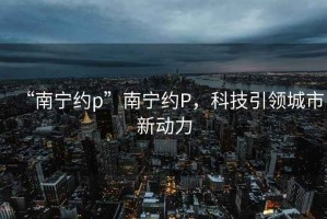 “南寧約p”南寧約P，科技引領(lǐng)城市新動力