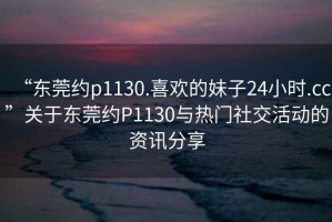 “東莞約p1130.喜歡的妹子24小時(shí).cc”關(guān)于東莞約P1130與熱門(mén)社交活動(dòng)的資訊分享