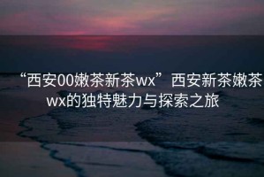 “西安00嫩茶新茶wx”西安新茶嫩茶wx的獨特魅力與探索之旅