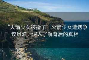 “火箭少女被操了”火箭少女遭遇爭(zhēng)議風(fēng)波，深入了解背后的真相