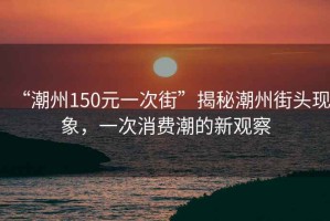 “潮州150元一次街”揭秘潮州街頭現(xiàn)象，一次消費(fèi)潮的新觀察
