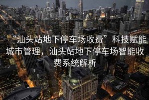 “汕頭站地下停車場(chǎng)收費(fèi)”科技賦能城市管理，汕頭站地下停車場(chǎng)智能收費(fèi)系統(tǒng)解析