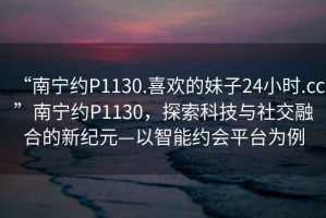 “南寧約P1130.喜歡的妹子24小時(shí).cc”南寧約P1130，探索科技與社交融合的新紀(jì)元—以智能約會(huì)平臺(tái)為例