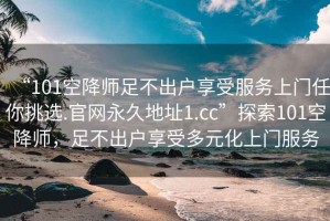 “101空降師足不出戶享受服務(wù)上門任你挑選.官網(wǎng)永久地址1.cc”探索101空降師，足不出戶享受多元化上門服務(wù)