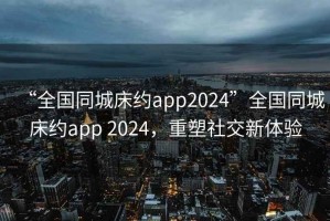 “全國(guó)同城床約app2024”全國(guó)同城床約app 2024，重塑社交新體驗(yàn)