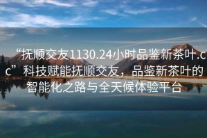 “撫順交友1130.24小時品鑒新茶葉.cc”科技賦能撫順交友，品鑒新茶葉的智能化之路與全天候體驗平臺