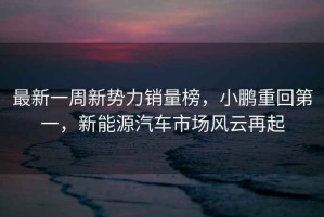 最新一周新勢力銷量榜，小鵬重回第一，新能源汽車市場風云再起