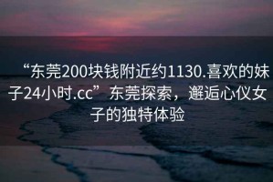 “東莞200塊錢附近約1130.喜歡的妹子24小時(shí).cc”東莞探索，邂逅心儀女子的獨(dú)特體驗(yàn)