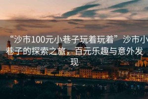 “沙市100元小巷子玩著玩著”沙市小巷子的探索之旅，百元樂(lè)趣與意外發(fā)現(xiàn)