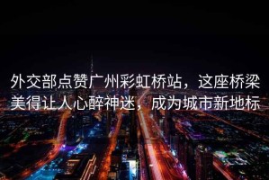 外交部點(diǎn)贊廣州彩虹橋站，這座橋梁美得讓人心醉神迷，成為城市新地標(biāo)