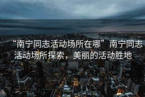 “南寧同志活動場所在哪”南寧同志活動場所探索，美麗的活動勝地