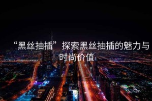 “黑絲抽插”探索黑絲抽插的魅力與時(shí)尚價(jià)值