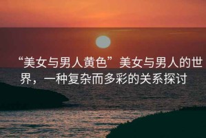 “美女與男人黃色”美女與男人的世界，一種復(fù)雜而多彩的關(guān)系探討