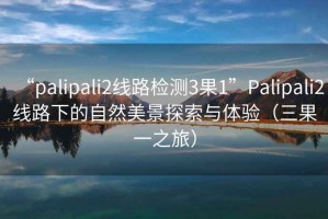 “palipali2線路檢測3果1”Palipali2線路下的自然美景探索與體驗(yàn)（三果一之旅）