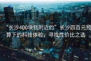 “長沙400塊錢附近約”長沙四百元預(yù)算下的科技體驗，尋找性價比之選