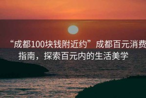 “成都100塊錢附近約”成都百元消費指南，探索百元內(nèi)的生活美學(xué)