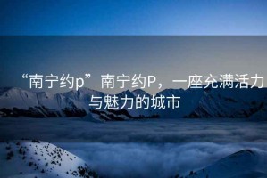 “南寧約p”南寧約P，一座充滿活力與魅力的城市