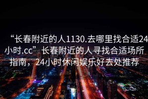 “長春附近的人1130.去哪里找合適24小時(shí).cc”長春附近的人尋找合適場所指南，24小時(shí)休閑娛樂好去處推薦