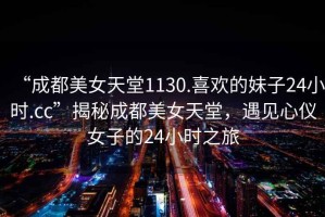 “成都美女天堂1130.喜歡的妹子24小時(shí).cc”揭秘成都美女天堂，遇見心儀女子的24小時(shí)之旅