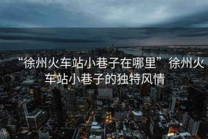 “徐州火車站小巷子在哪里”徐州火車站小巷子的獨(dú)特風(fēng)情