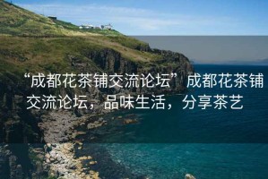 “成都花茶鋪交流論壇”成都花茶鋪交流論壇，品味生活，分享茶藝