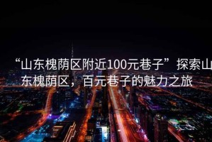 “山東槐蔭區(qū)附近100元巷子”探索山東槐蔭區(qū)，百元巷子的魅力之旅
