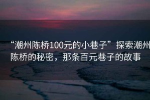 “潮州陳橋100元的小巷子”探索潮州陳橋的秘密，那條百元巷子的故事