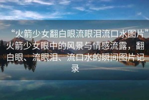 “火箭少女翻白眼流眼淚流口水圖片”火箭少女眼中的風景與情感流露，翻白眼、流眼淚、流口水的瞬間圖片記錄