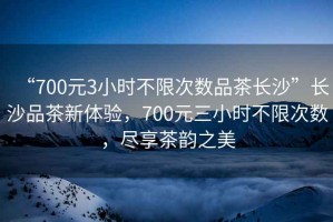 “700元3小時不限次數(shù)品茶長沙”長沙品茶新體驗，700元三小時不限次數(shù)，盡享茶韻之美