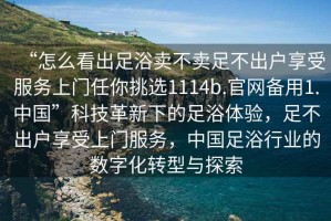 “怎么看出足浴賣不賣足不出戶享受服務(wù)上門任你挑選1114b.官網(wǎng)備用1.中國”科技革新下的足浴體驗，足不出戶享受上門服務(wù)，中國足浴行業(yè)的數(shù)字化轉(zhuǎn)型與探索