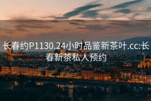 長春約P1130.24小時品鑒新茶葉.cc:長春新茶私人預(yù)約