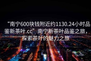 “南寧600塊錢附近約1130.24小時品鑒新茶葉.cc”南寧新茶葉品鑒之旅，探索茶葉的魅力之旅