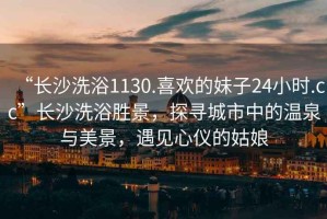 “長沙洗浴1130.喜歡的妹子24小時.cc”長沙洗浴勝景，探尋城市中的溫泉與美景，遇見心儀的姑娘
