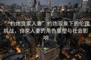 “約炮良家人妻”約炮現(xiàn)象下的倫理挑戰(zhàn)，良家人妻的角色重塑與社會影響