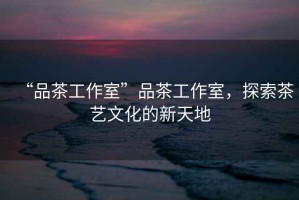 “品茶工作室”品茶工作室，探索茶藝文化的新天地