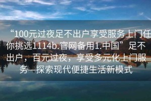 “100元過(guò)夜足不出戶(hù)享受服務(wù)上門(mén)任你挑選1114b.官網(wǎng)備用1.中國(guó)”足不出戶(hù)，百元過(guò)夜，享受多元化上門(mén)服務(wù)—探索現(xiàn)代便捷生活新模式