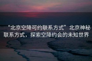 “北京空降可約聯(lián)系方式”北京神秘聯(lián)系方式，探索空降約會(huì)的未知世界