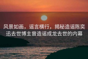 風(fēng)景如畫，謠言橫行，揭秘造謠陳奕迅去世博主曾造謠成龍去世的內(nèi)幕