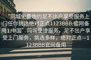 “同城免費(fèi)炮約足不出戶享受服務(wù)上門任你挑選絕對正點(diǎn)1123BBB.官網(wǎng)備用1.中國”同城便捷服務(wù)，足不出戶享受上門服務(wù)，挑選多樣，絕對正點(diǎn)—1123BBB官網(wǎng)備用