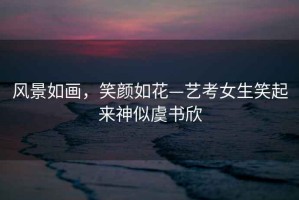 風景如畫，笑顏如花—藝考女生笑起來神似虞書欣
